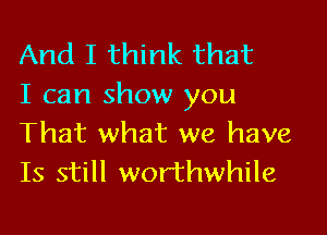 And I think that
I can show you

That what we have
Is still worthwhile