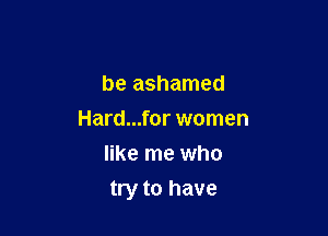 be ashamed
Hard...for women
like me who

try to have