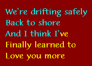 We're drifting safely
Back to shore

And I think I've
Finally learned to
Love you more