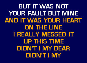 BUT IT WAS NOT
YOUR FAULT BUT MINE
AND IT WAS YOUR HEART
ON THE LINE
I REALLY MESSED IT
UP THIS TIME
DIDN'T I MY DEAR
DIDN'TI MY