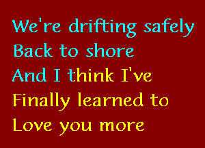 We're drifting safely
Back to shore

And I think I've
Finally learned to
Love you more