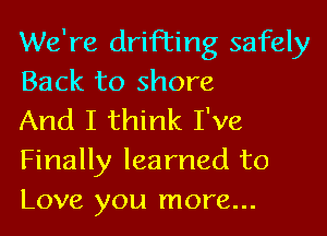 We're drifting safely
Back to shore

And I think I've
Finally learned to
Love you more...