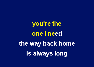 you're the
one I need
the way back home

is always long