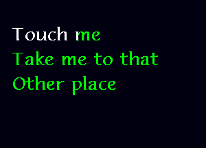 Touch me
Take me to that

Other place
