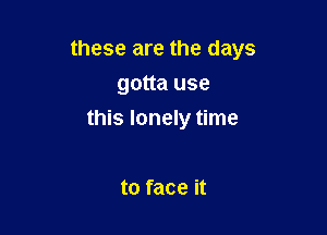 these are the days
gotta use

this lonely time

to face it