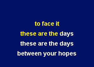to face it

these are the days
these are the days
between your hopes
