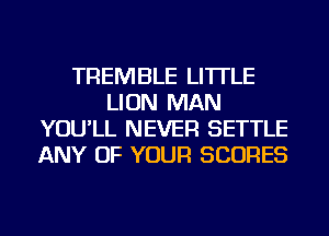 TREMBLE LI'ITLE
LION MAN
YOU'LL NEVER SETTLE
ANY OF YOUR SCORES