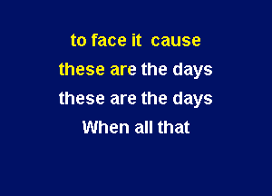 to face it cause
these are the days

these are the days
When all that