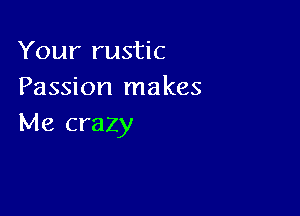 Your rustic
Passion makes

Me crazy