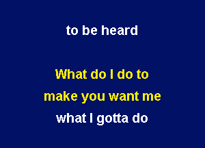 to be heard

What do I do to

make you want me
what I gotta do