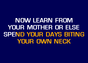 NOW LEARN FROM
YOUR MOTHER OR ELSE
SPEND YOUR DAYS BITING
YOUR OWN NECK