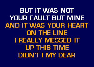 BUT IT WAS NOT
YOUR FAULT BUT MINE
AND IT WAS YOUR HEART
ON THE LINE
I REALLY MESSED IT
UP THIS TIME
DIDN'T I MY DEAR