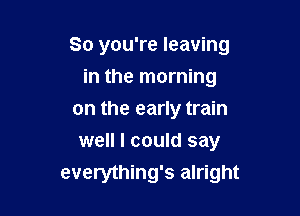 So you're leaving

in the morning
on the early train
well I could say
everything's alright