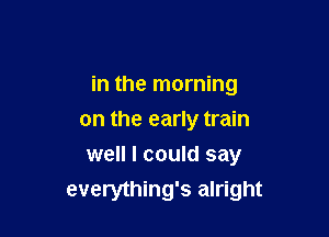 in the morning

on the early train
well I could say
everything's alright