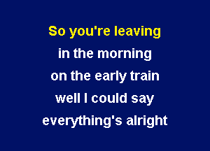 So you're leaving

in the morning
on the early train
well I could say
everything's alright