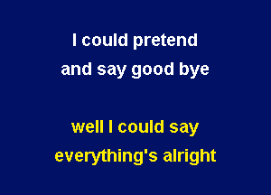 I could pretend

and say good bye

well I could say
everything's alright