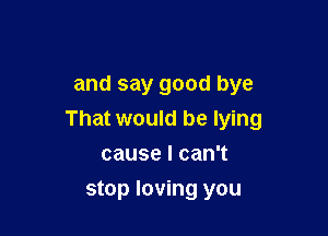 and say good bye

That would be lying

causelcanT
stop loving you