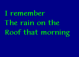 I remember
The rain on the

Roof that morning