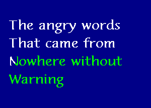 The angry words
That came from

Nowhere without
Warning