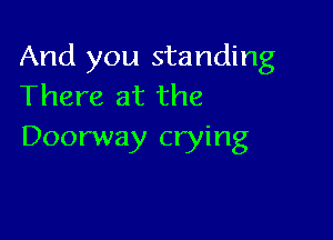 And you standing
There at the

Doorway crying