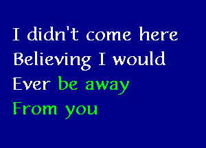 I didn't come here
Believing I would

Ever be away
From you