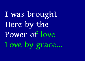 I was brought
Here by the

Power of love
Love by grace...