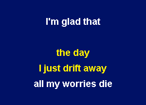 I'm glad that

the day

I just drift away

all my worries die