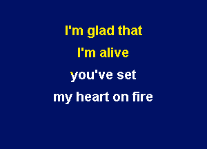 I'm glad that
I'm alive

you've set
my heart on fire