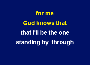 for me
God knows that

that I'll be the one
standing by through