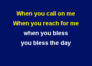 When you call on me
When you reach for me
when you bless

you bless the day