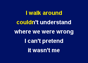 lwalk around
couldn't understand

where we were wrong

I can't pretend
it wasn't me