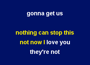 gonna get US

nothing can stop this

not now I love you
they're not
