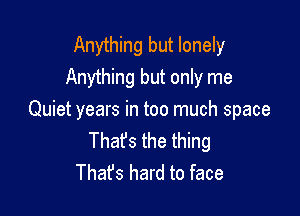 Anything but lonely
Anything but only me

Quiet years in too much space
Thafs the thing
Thafs hard to face