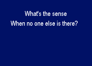 Whafs the sense
When no one else is there?