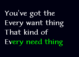 You've got the
Every want thing

That kind of
Every need thing