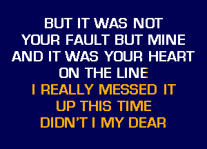 BUT IT WAS NOT
YOUR FAULT BUT MINE
AND IT WAS YOUR HEART
ON THE LINE
I REALLY MESSED IT
UP THIS TIME
DIDN'T I MY DEAR