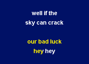 well if the
sky can crack

our bad luck
hey hey