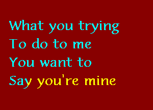 What you trying
To do to me

You want to
Say you're mine