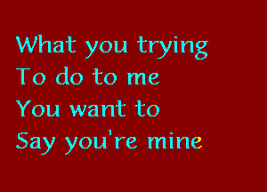 What you trying
To do to me

You want to
Say you're mine