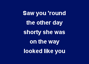 Saw you 'round
the other day

shorty she was
on the way
looked like you