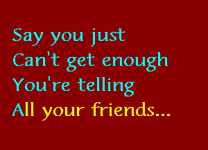 Say you just
Can't get enough

You're telling
All your friends...