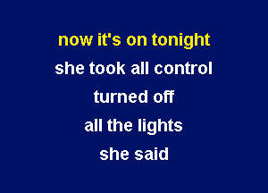 now it's on tonight

she took all control
turned off
all the lights
she said