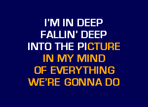 I'M IN DEEP
FALLIN' DEEP
INTO THE PICTURE
IN MY MIND
OF EVERYTHING
WE'RE GONNA DO

g