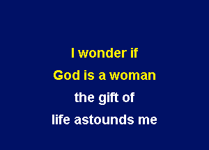 I wonder if
God is a woman
the gift of

life astounds me