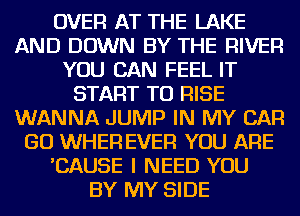 OVER AT THE LAKE
AND DOWN BY THE RIVER
YOU CAN FEEL IT
START TO RISE
WANNA JUMP IN MY CAR
GO WHEFl EVER YOU ARE
'CAUSE I NEED YOU
BY MY SIDE