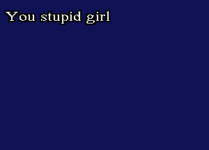 You stupid girl