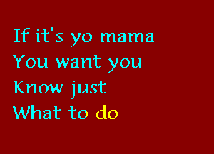 If it's yo mama
You want you

Know just
What to do