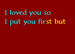 I loved you so
I put you first but