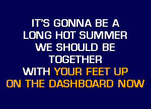 IT'S GONNA BE A
LONG HOT SUMMER
WE SHOULD BE
TOGETHER
WITH YOUR FEET UP
ON THE DASHBOARD NOW