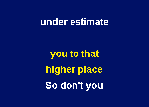 under estimate

you to that
higher place

So don't you